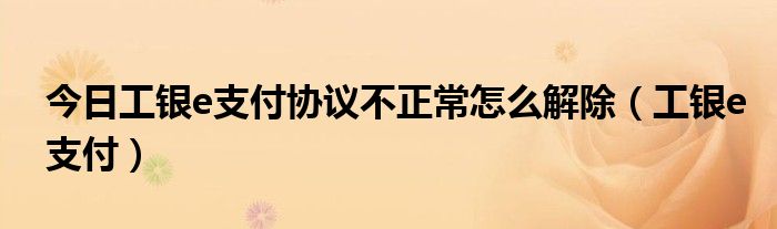 今日工银e支付协议不正常怎么解除（工银e支付）