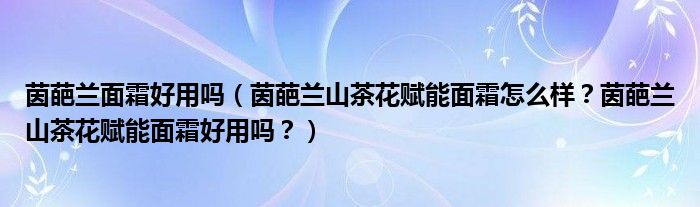 茵葩兰面霜好用吗（茵葩兰山茶花赋能面霜怎么样？茵葩兰山茶花赋能面霜好用吗？）
