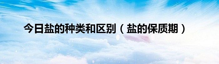 今日盐的种类和区别（盐的保质期）