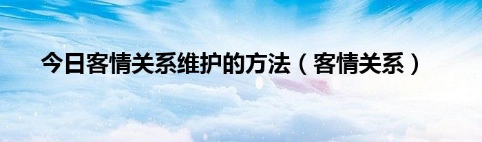 今日客情关系维护的方法（客情关系）