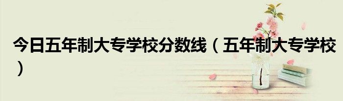 今日五年制大专学校分数线（五年制大专学校）