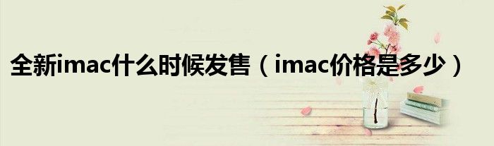 全新imac什么时候发售（imac价格是多少）