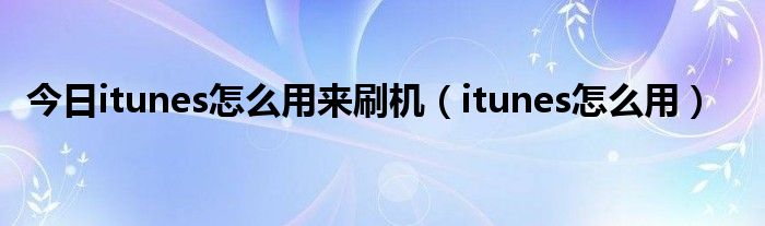 今日itunes怎么用来刷机（itunes怎么用）