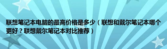 联想笔记本电脑的最高价格是多少（联想和戴尔笔记本哪个更好？联想戴尔笔记本对比推荐）