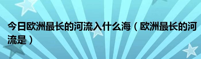 今日欧洲最长的河流入什么海（欧洲最长的河流是）
