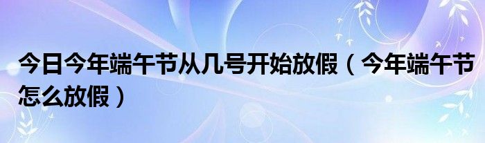 今日今年端午节从几号开始放假（今年端午节怎么放假）