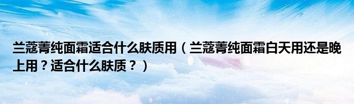 兰蔻菁纯面霜适合什么肤质用（兰蔻菁纯面霜白天用还是晚上用？适合什么肤质？）