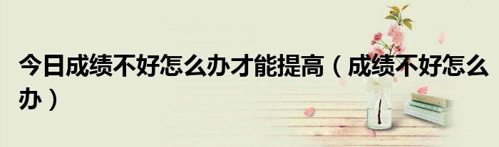 今日成绩不好怎么办才能提高（成绩不好怎么办）