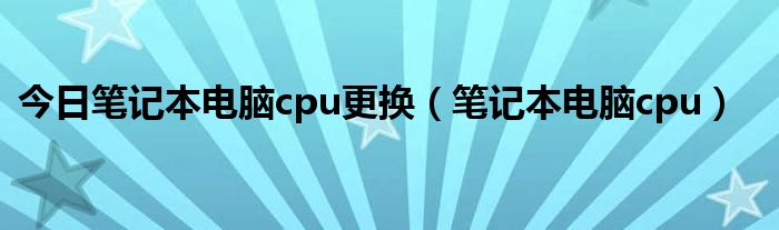 今日笔记本电脑cpu更换（笔记本电脑cpu）