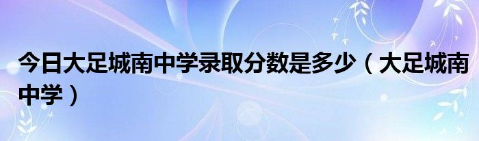 今日大足城南中学录取分数是多少（大足城南中学）