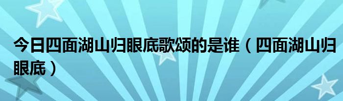 今日四面湖山归眼底歌颂的是谁（四面湖山归眼底）