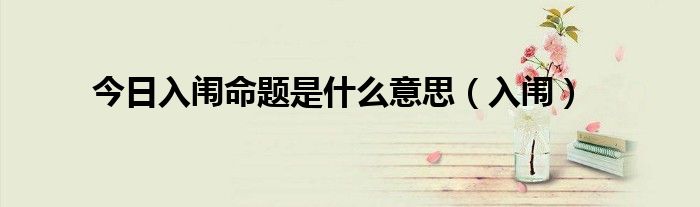 今日入闱命题是什么意思（入闱）