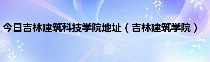 今日吉林建筑科技学院地址（吉林建筑学院）