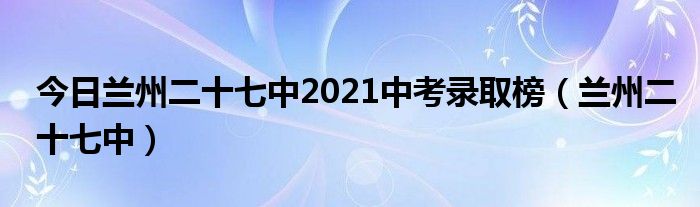今日兰州二十七中2021中考录取榜（兰州二十七中）