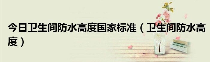 今日卫生间防水高度国家标准（卫生间防水高度）