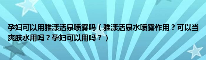孕妇可以用雅漾活泉喷雾吗（雅漾活泉水喷雾作用？可以当爽肤水用吗？孕妇可以用吗？）
