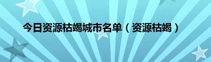 今日资源枯竭城市名单（资源枯竭）