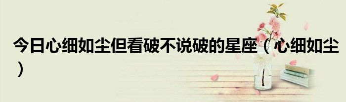 今日心细如尘但看破不说破的星座（心细如尘）