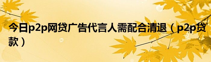 今日p2p网贷广告代言人需配合清退（p2p贷款）