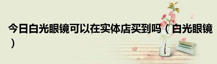 今日白光眼镜可以在实体店买到吗（白光眼镜）
