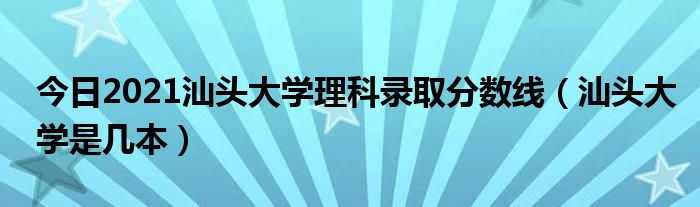 今日2021汕头大学理科录取分数线（汕头大学是几本）