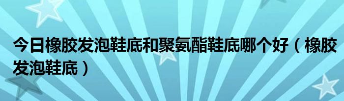 今日橡胶发泡鞋底和聚氨酯鞋底哪个好（橡胶发泡鞋底）