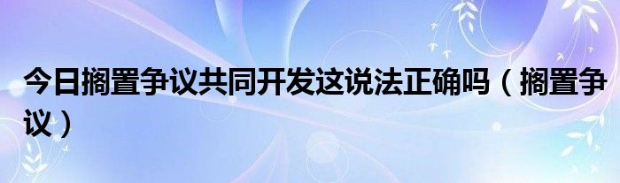 今日搁置争议共同开发这说法正确吗（搁置争议）