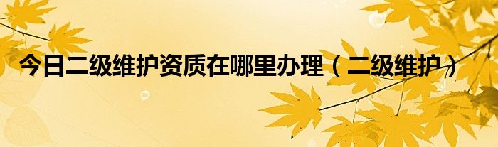 今日二级维护资质在哪里办理（二级维护）