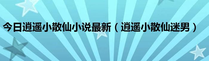 今日逍遥小散仙小说最新（逍遥小散仙迷男）