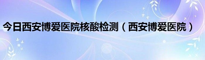 今日西安博爱医院核酸检测（西安博爱医院）
