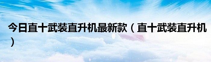 今日直十武装直升机最新款（直十武装直升机）
