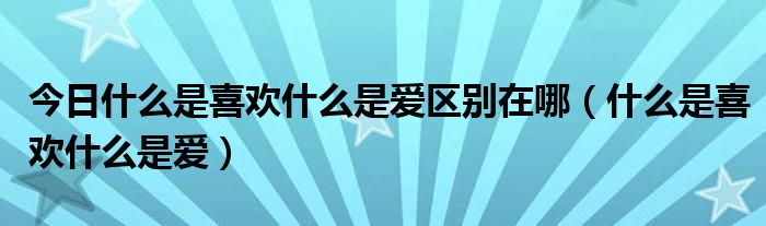 今日什么是喜欢什么是爱区别在哪（什么是喜欢什么是爱）