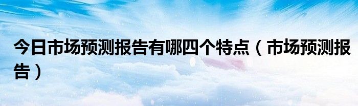 今日市场预测报告有哪四个特点（市场预测报告）