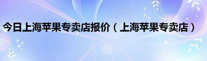 今日上海苹果专卖店报价（上海苹果专卖店）