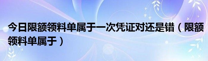 今日限额领料单属于一次凭证对还是错（限额领料单属于）