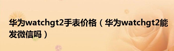 华为watchgt2手表价格（华为watchgt2能发微信吗）