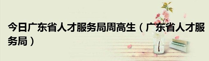 今日广东省人才服务局周高生（广东省人才服务局）
