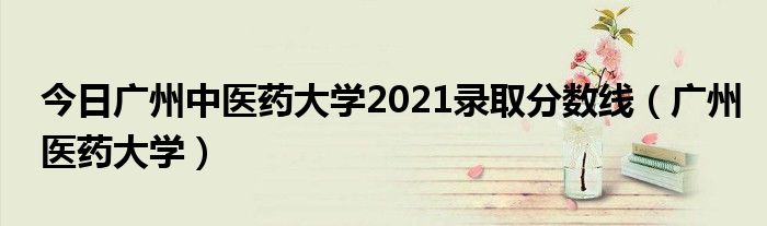 今日广州中医药大学2021录取分数线（广州医药大学）