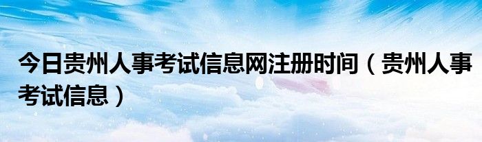 今日贵州人事考试信息网注册时间（贵州人事考试信息）