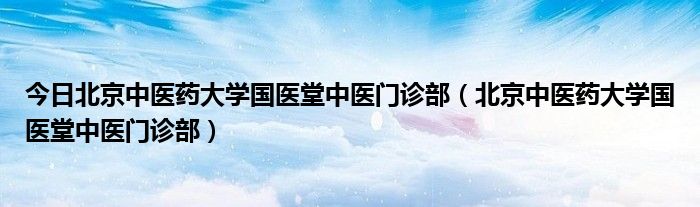 今日北京中医药大学国医堂中医门诊部（北京中医药大学国医堂中医门诊部）