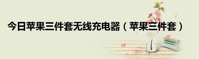 今日苹果三件套无线充电器（苹果三件套）
