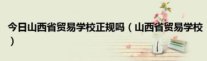 今日山西省贸易学校正规吗（山西省贸易学校）