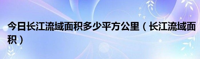 今日长江流域面积多少平方公里（长江流域面积）