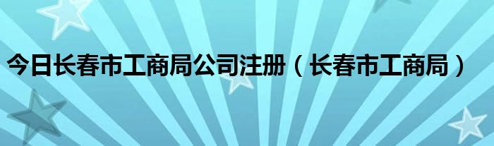 今日长春市工商局公司注册（长春市工商局）