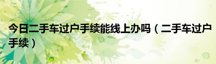 今日二手车过户手续能线上办吗（二手车过户手续）