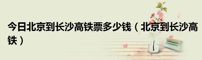 今日北京到长沙高铁票多少钱（北京到长沙高铁）