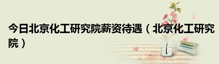 今日北京化工研究院薪资待遇（北京化工研究院）