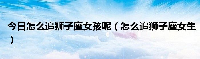 今日怎么追狮子座女孩呢（怎么追狮子座女生）