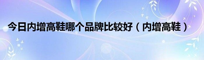 今日内增高鞋哪个品牌比较好（内增高鞋）