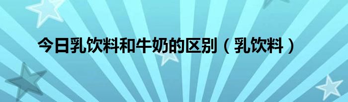 今日乳饮料和牛奶的区别（乳饮料）